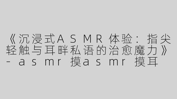 《沉浸式ASMR体验：指尖轻触与耳畔私语的治愈魔力》-asmr摸asmr摸耳
