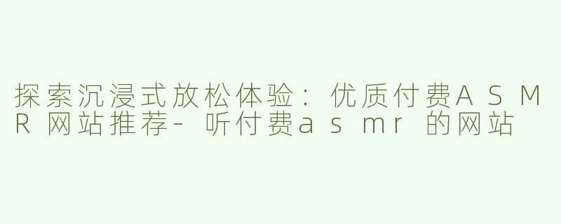 探索沉浸式放松体验：优质付费ASMR网站推荐-听付费asmr的网站