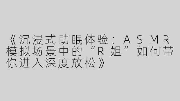 《沉浸式助眠体验：ASMR模拟场景中的“R姐”如何带你进入深度放松》