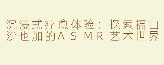 沉浸式疗愈体验：探索福山沙也加的ASMR艺术世界