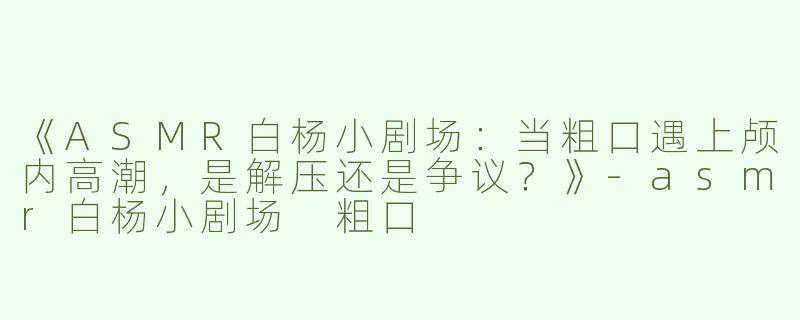 《ASMR白杨小剧场：当粗口遇上颅内高潮，是解压还是争议？》-asmr白杨小剧场 粗口