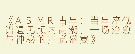 《ASMR占星：当星座低语遇见颅内高潮，一场治愈与神秘的声觉盛宴》