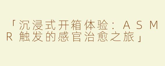 「沉浸式开箱体验：ASMR触发的感官治愈之旅」