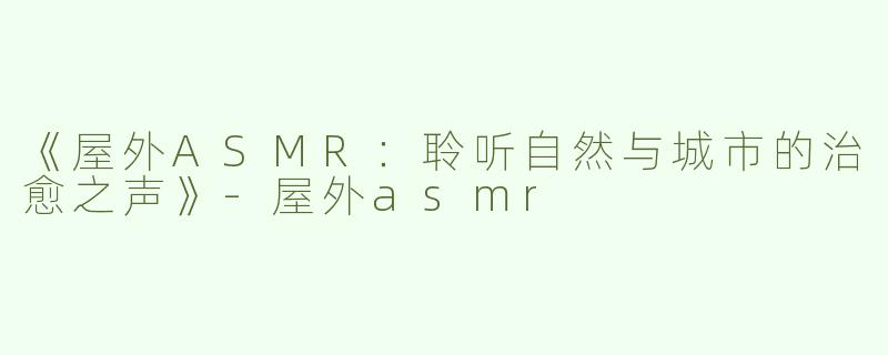 《屋外ASMR：聆听自然与城市的治愈之声》-屋外asmr