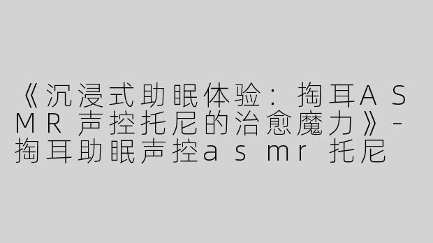 《沉浸式助眠体验：掏耳ASMR声控托尼的治愈魔力》-掏耳助眠声控asmr托尼