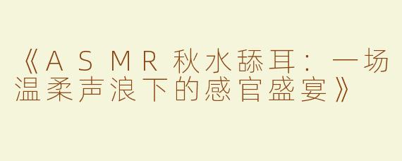 《ASMR秋水舔耳：一场温柔声浪下的感官盛宴》
