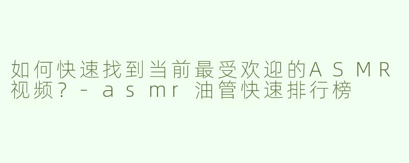 如何快速找到当前最受欢迎的ASMR视频？-asmr油管快速排行榜