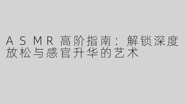 ASMR高阶指南：解锁深度放松与感官升华的艺术