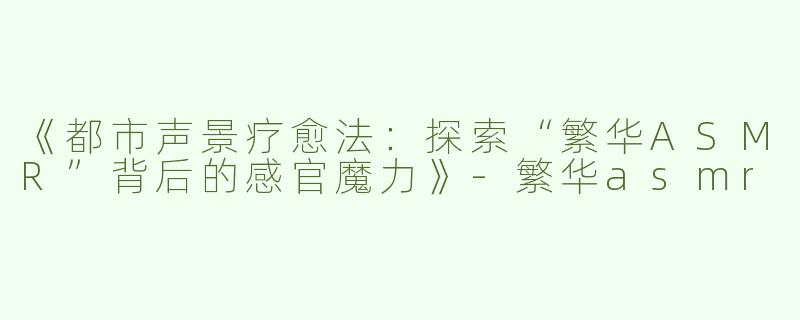 《都市声景疗愈法：探索“繁华ASMR”背后的感官魔力》-繁华asmr
