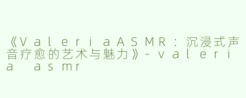 《ValeriaASMR：沉浸式声音疗愈的艺术与魅力》-valeria asmr