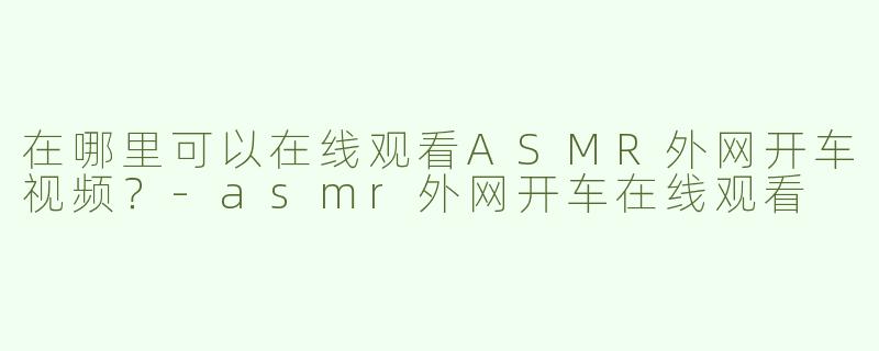 在哪里可以在线观看ASMR外网开车视频？-asmr外网开车在线观看