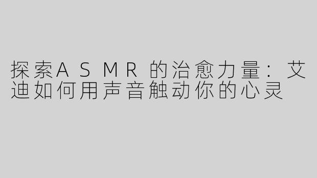 探索ASMR的治愈力量：艾迪如何用声音触动你的心灵