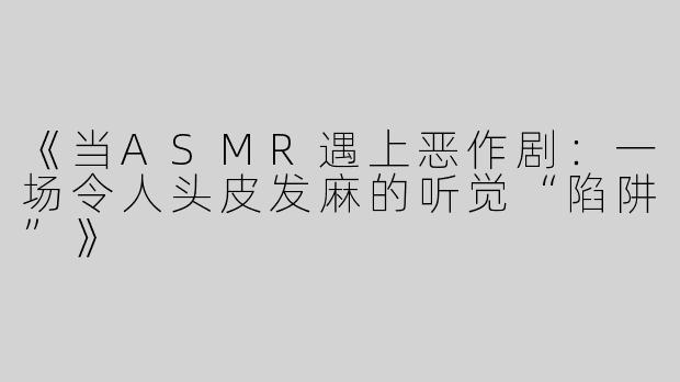 《当ASMR遇上恶作剧：一场令人头皮发麻的听觉“陷阱”》