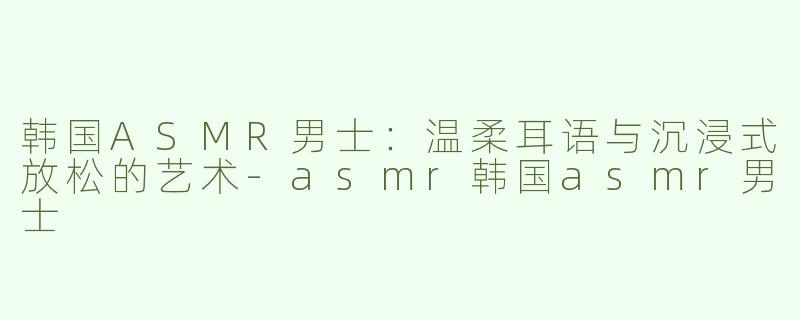 韩国ASMR男士：温柔耳语与沉浸式放松的艺术-asmr韩国asmr男士