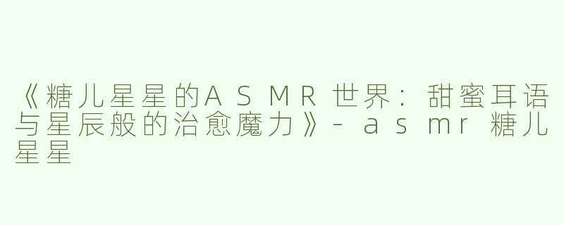 《糖儿星星的ASMR世界：甜蜜耳语与星辰般的治愈魔力》-asmr糖儿星星