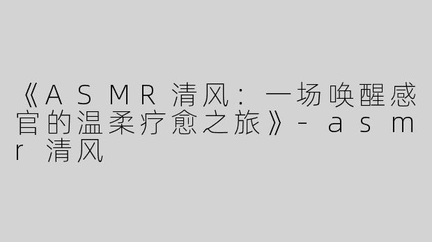 《ASMR清风：一场唤醒感官的温柔疗愈之旅》-asmr清风