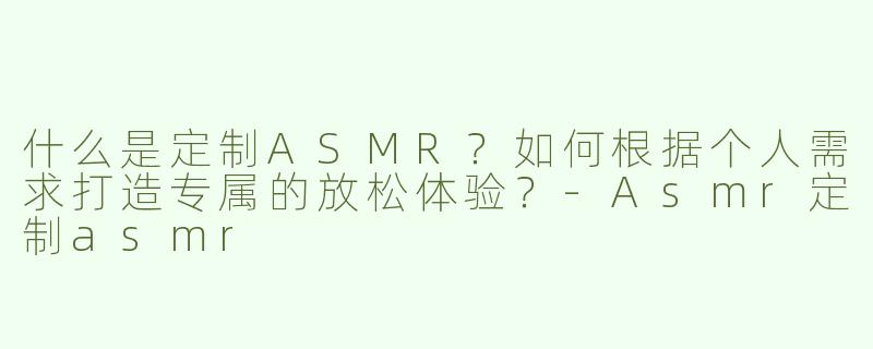 什么是定制ASMR？如何根据个人需求打造专属的放松体验？-Asmr定制asmr