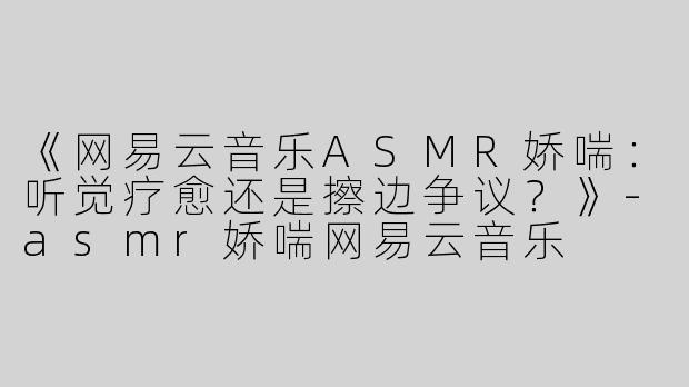 《网易云音乐ASMR娇喘：听觉疗愈还是擦边争议？》-asmr娇喘网易云音乐