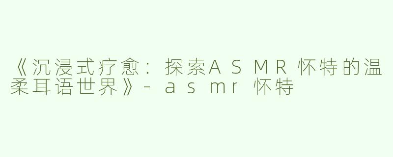 《沉浸式疗愈：探索ASMR怀特的温柔耳语世界》-asmr怀特