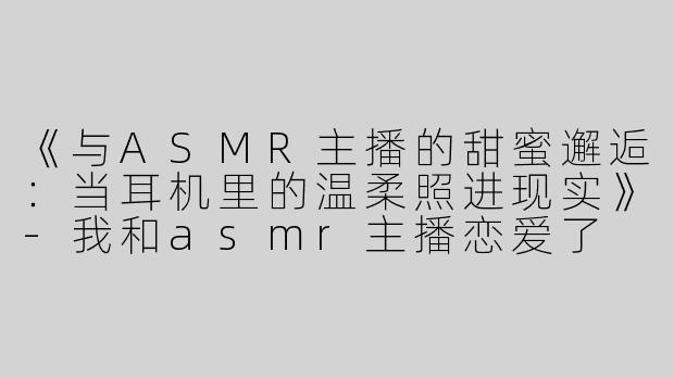 《与ASMR主播的甜蜜邂逅：当耳机里的温柔照进现实》