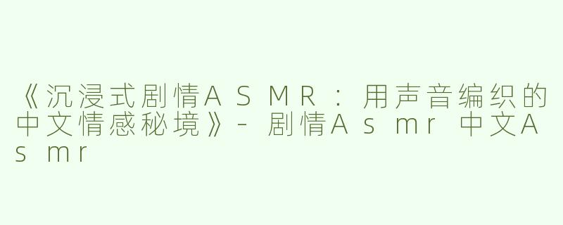 《沉浸式剧情ASMR：用声音编织的中文情感秘境》-剧情Asmr中文Asmr