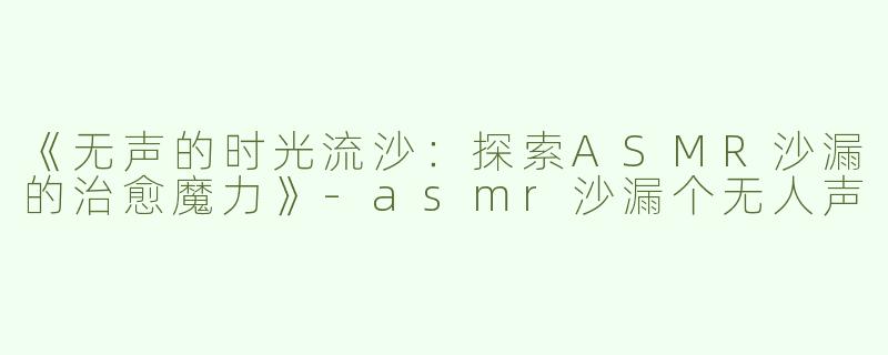 《无声的时光流沙：探索ASMR沙漏的治愈魔力》-asmr沙漏个无人声