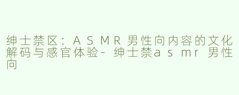 绅士禁区：ASMR男性向内容的文化解码与感官体验-绅士禁asmr男性向