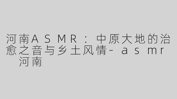 河南ASMR：中原大地的治愈之音与乡土风情-asmr 河南