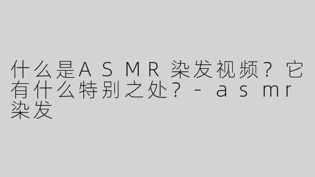 什么是ASMR染发视频？它有什么特别之处？-asmr染发