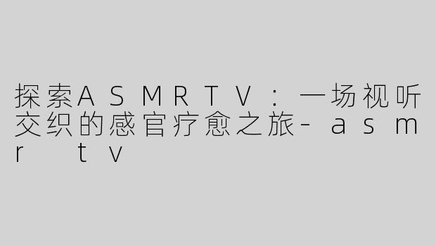 探索ASMRTV：一场视听交织的感官疗愈之旅-asmr tv