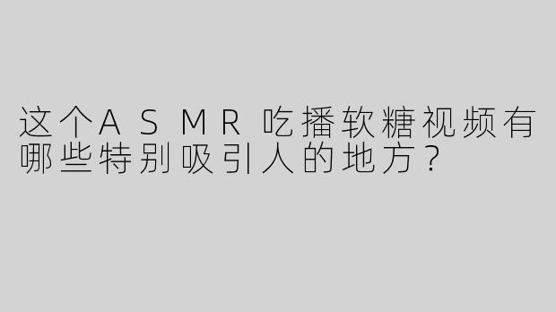 这个ASMR吃播软糖视频有哪些特别吸引人的地方？