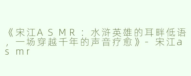 《宋江ASMR：水浒英雄的耳畔低语，一场穿越千年的声音疗愈》-宋江asmr