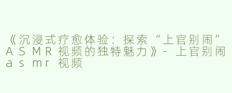 《沉浸式疗愈体验：探索“上官别闹”ASMR视频的独特魅力》-上官别闹asmr视频