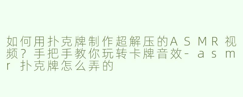 如何用扑克牌制作超解压的ASMR视频？手把手教你玩转卡牌音效-asmr扑克牌怎么弄的