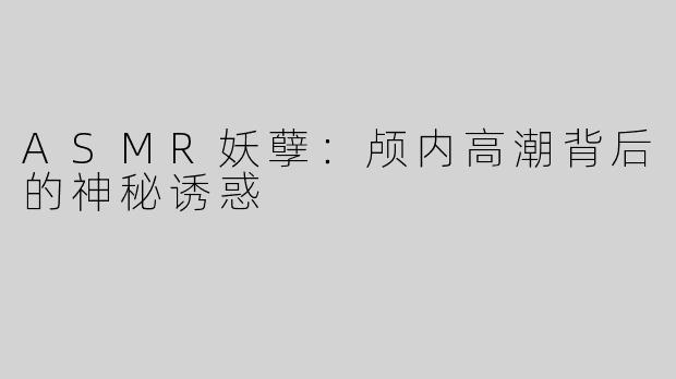 ASMR妖孽：颅内高潮背后的神秘诱惑