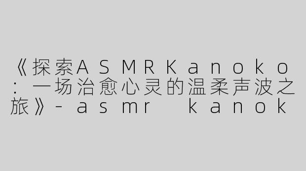 《探索ASMRKanoko：一场治愈心灵的温柔声波之旅》-asmr kanoko