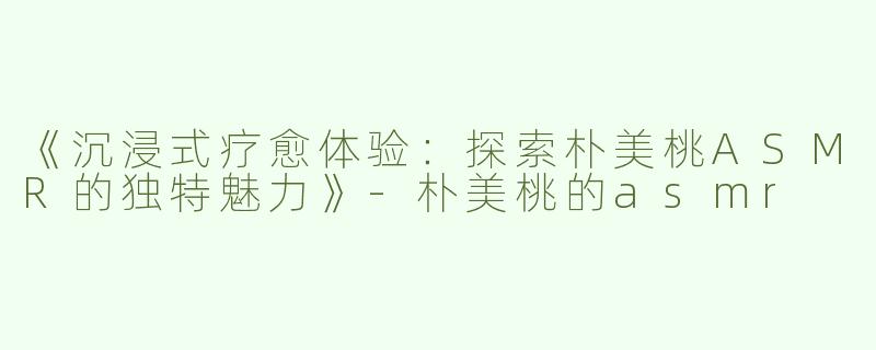 《沉浸式疗愈体验：探索朴美桃ASMR的独特魅力》-朴美桃的asmr