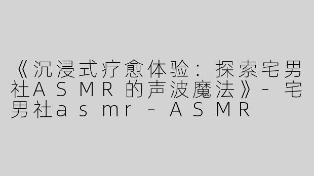 《沉浸式疗愈体验：探索宅男社ASMR的声波魔法》-宅男社asmr-ASMR