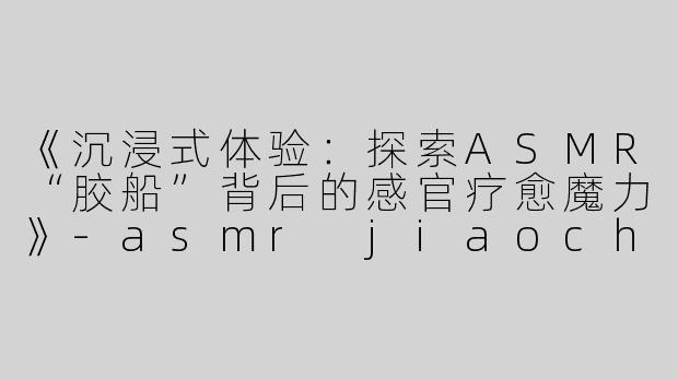 《沉浸式体验：探索ASMR“胶船”背后的感官疗愈魔力》-asmr jiaochuan