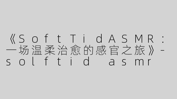 《SoftTidASMR：一场温柔治愈的感官之旅》-solftid asmr