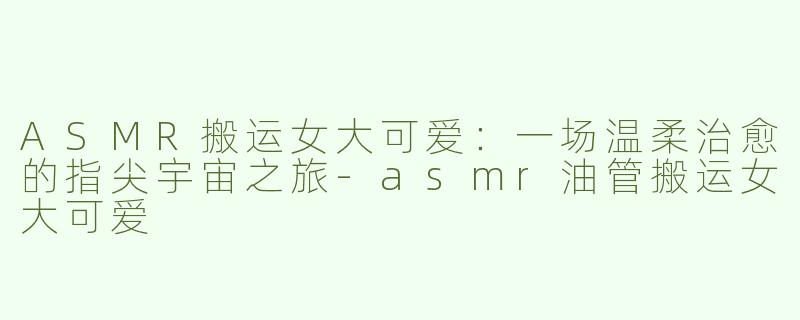 ASMR搬运女大可爱：一场温柔治愈的指尖宇宙之旅-asmr油管搬运女大可爱