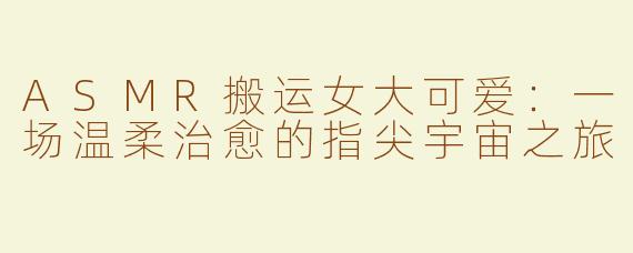 ASMR搬运女大可爱：一场温柔治愈的指尖宇宙之旅