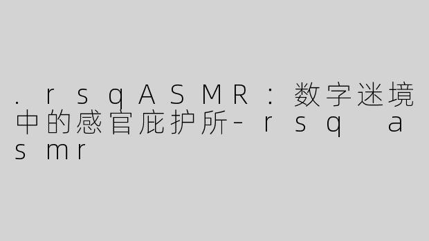 .rsqASMR：数字迷境中的感官庇护所-rsq asmr