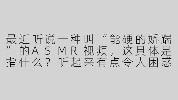 最近听说一种叫“能硬的娇踹”的ASMR视频，这具体是指什么？听起来有点令人困惑。
