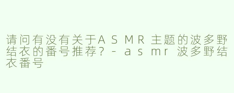 请问有没有关于ASMR主题的波多野结衣的番号推荐？-asmr波多野结衣番号