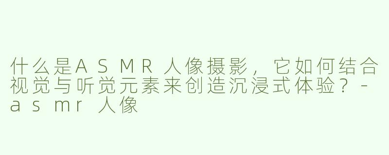 什么是ASMR人像摄影，它如何结合视觉与听觉元素来创造沉浸式体验？