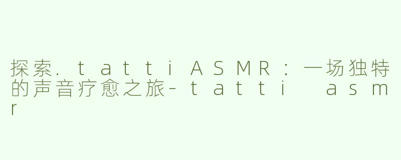 探索.tattiASMR：一场独特的声音疗愈之旅-tatti asmr