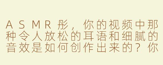 ASMR彤，你的视频中那种令人放松的耳语和细腻的音效是如何创作出来的？你希望通过这些声音为观众带来怎样的体验？