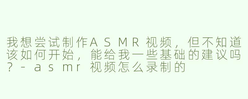 我想尝试制作ASMR视频，但不知道该如何开始，能给我一些基础的建议吗？-asmr视频怎么录制的
