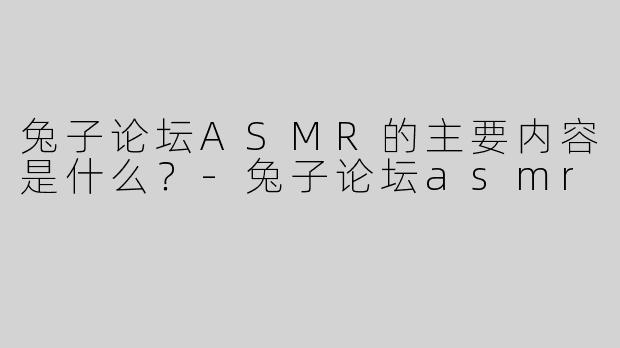兔子论坛ASMR的主要内容是什么？-兔子论坛asmr